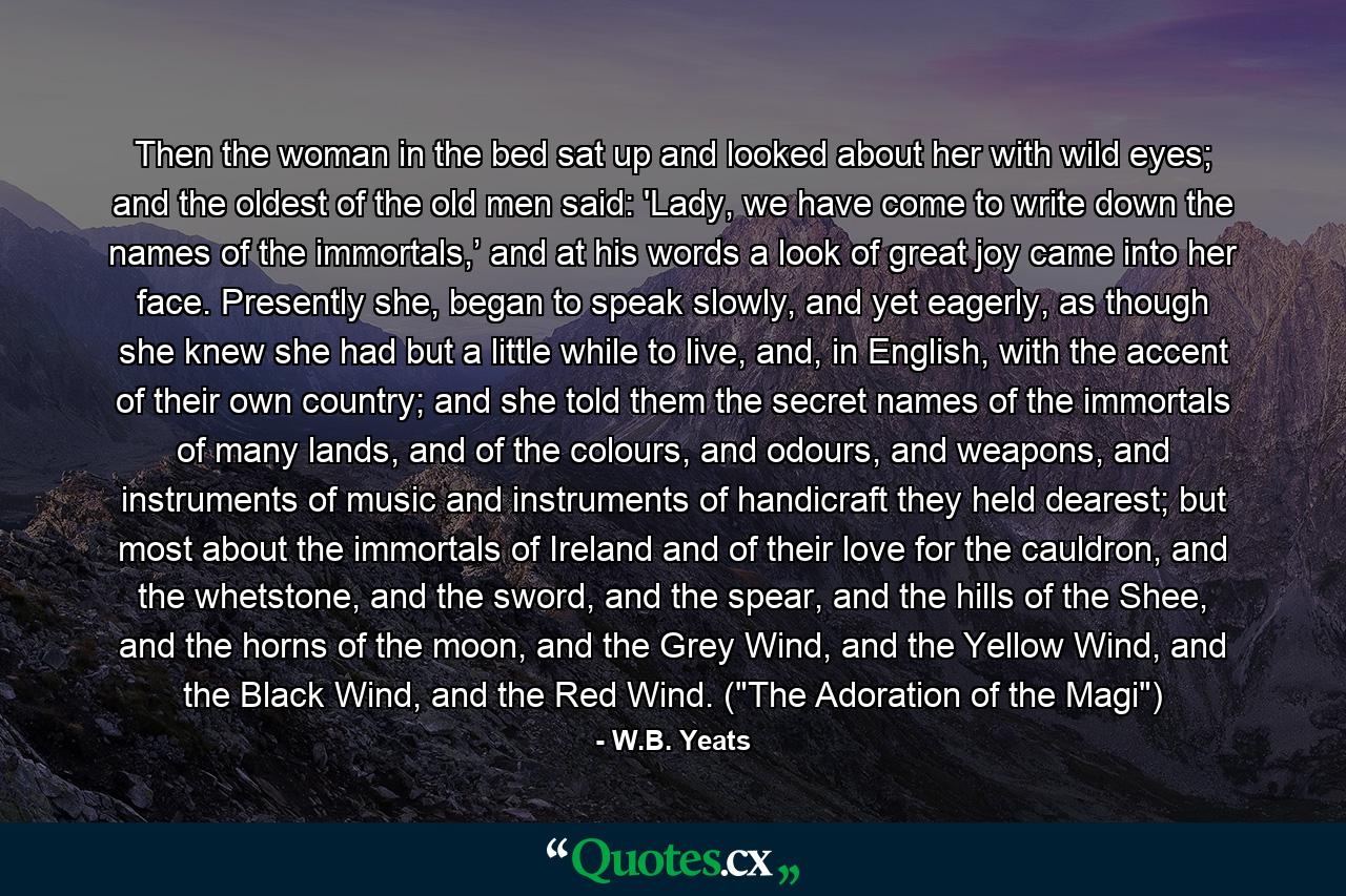 Then the woman in the bed sat up and looked about her with wild eyes; and the oldest of the old men said: 'Lady, we have come to write down the names of the immortals,’ and at his words a look of great joy came into her face. Presently she, began to speak slowly, and yet eagerly, as though she knew she had but a little while to live, and, in English, with the accent of their own country; and she told them the secret names of the immortals of many lands, and of the colours, and odours, and weapons, and instruments of music and instruments of handicraft they held dearest; but most about the immortals of Ireland and of their love for the cauldron, and the whetstone, and the sword, and the spear, and the hills of the Shee, and the horns of the moon, and the Grey Wind, and the Yellow Wind, and the Black Wind, and the Red Wind. (