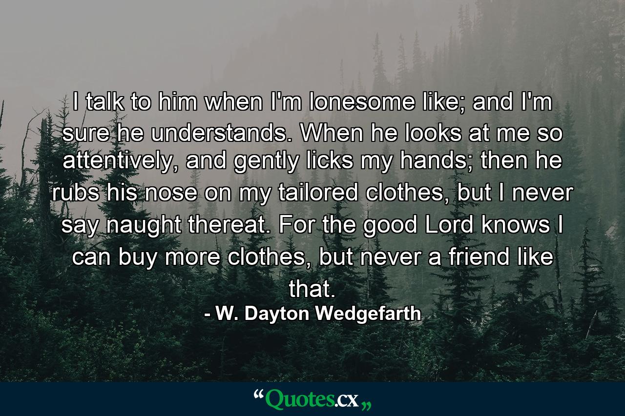 I talk to him when I'm lonesome like; and I'm sure he understands. When he looks at me so attentively, and gently licks my hands; then he rubs his nose on my tailored clothes, but I never say naught thereat. For the good Lord knows I can buy more clothes, but never a friend like that. - Quote by W. Dayton Wedgefarth