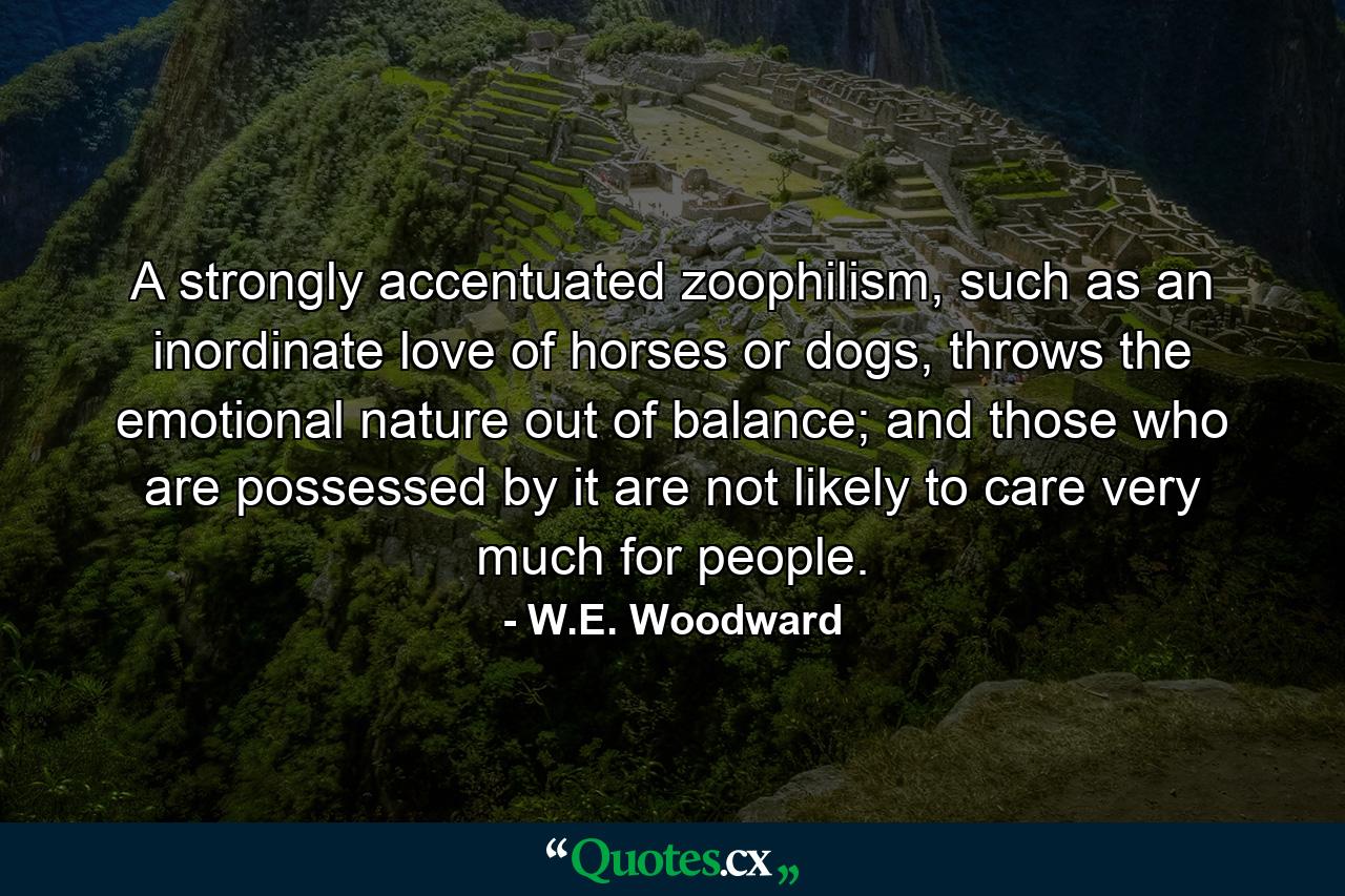 A strongly accentuated zoophilism, such as an inordinate love of horses or dogs, throws the emotional nature out of balance; and those who are possessed by it are not likely to care very much for people. - Quote by W.E. Woodward