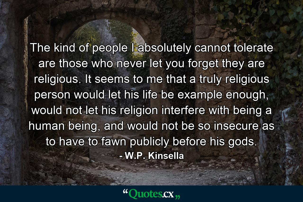 The kind of people I absolutely cannot tolerate are those who never let you forget they are religious. It seems to me that a truly religious person would let his life be example enough, would not let his religion interfere with being a human being, and would not be so insecure as to have to fawn publicly before his gods. - Quote by W.P. Kinsella