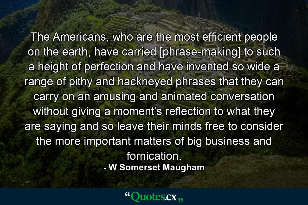 The Americans, who are the most efficient people on the earth, have carried [phrase-making] to such a height of perfection and have invented so wide a range of pithy and hackneyed phrases that they can carry on an amusing and animated conversation without giving a moment’s reflection to what they are saying and so leave their minds free to consider the more important matters of big business and fornication. - Quote by W Somerset Maugham