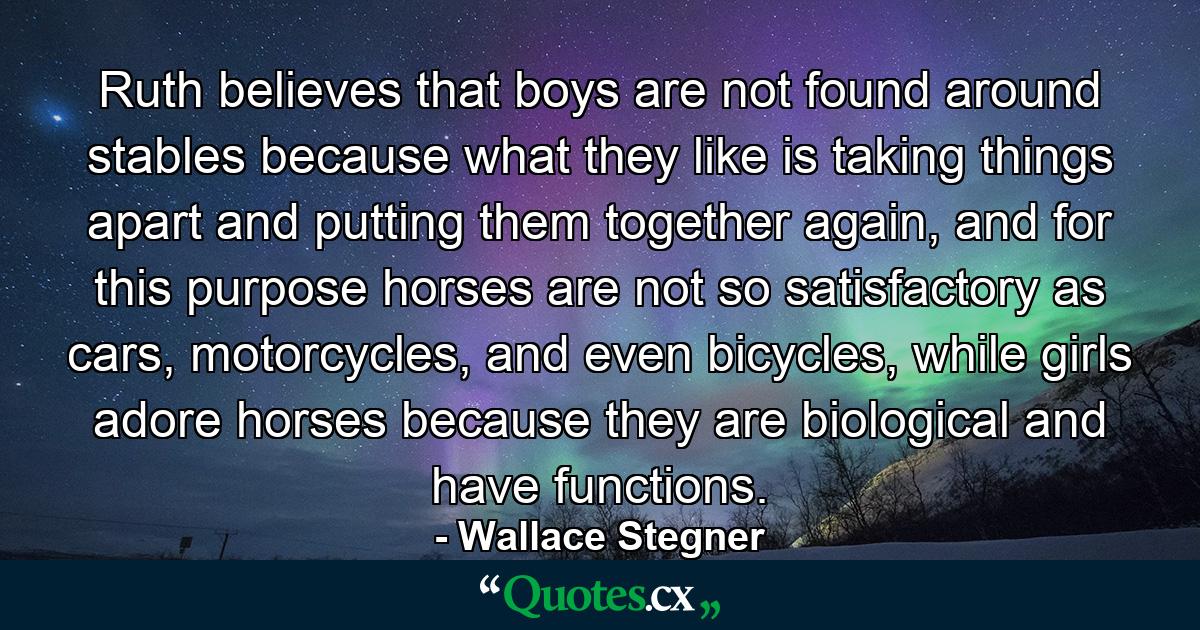 Ruth believes that boys are not found around stables because what they like is taking things apart and putting them together again, and for this purpose horses are not so satisfactory as cars, motorcycles, and even bicycles, while girls adore horses because they are biological and have functions. - Quote by Wallace Stegner