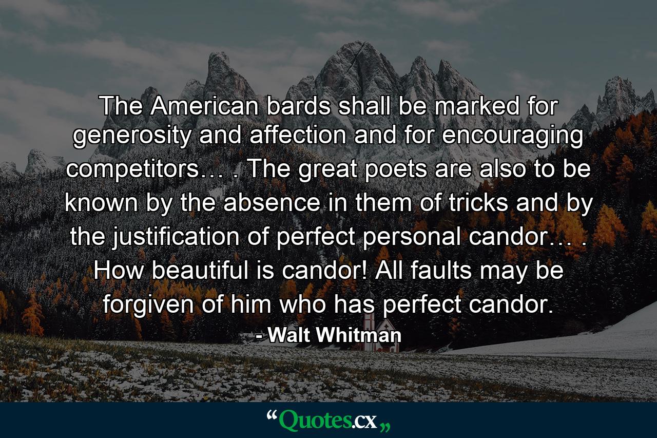 The American bards shall be marked for generosity and affection and for encouraging competitors… . The great poets are also to be known by the absence in them of tricks and by the justification of perfect personal candor… . How beautiful is candor! All faults may be forgiven of him who has perfect candor. - Quote by Walt Whitman