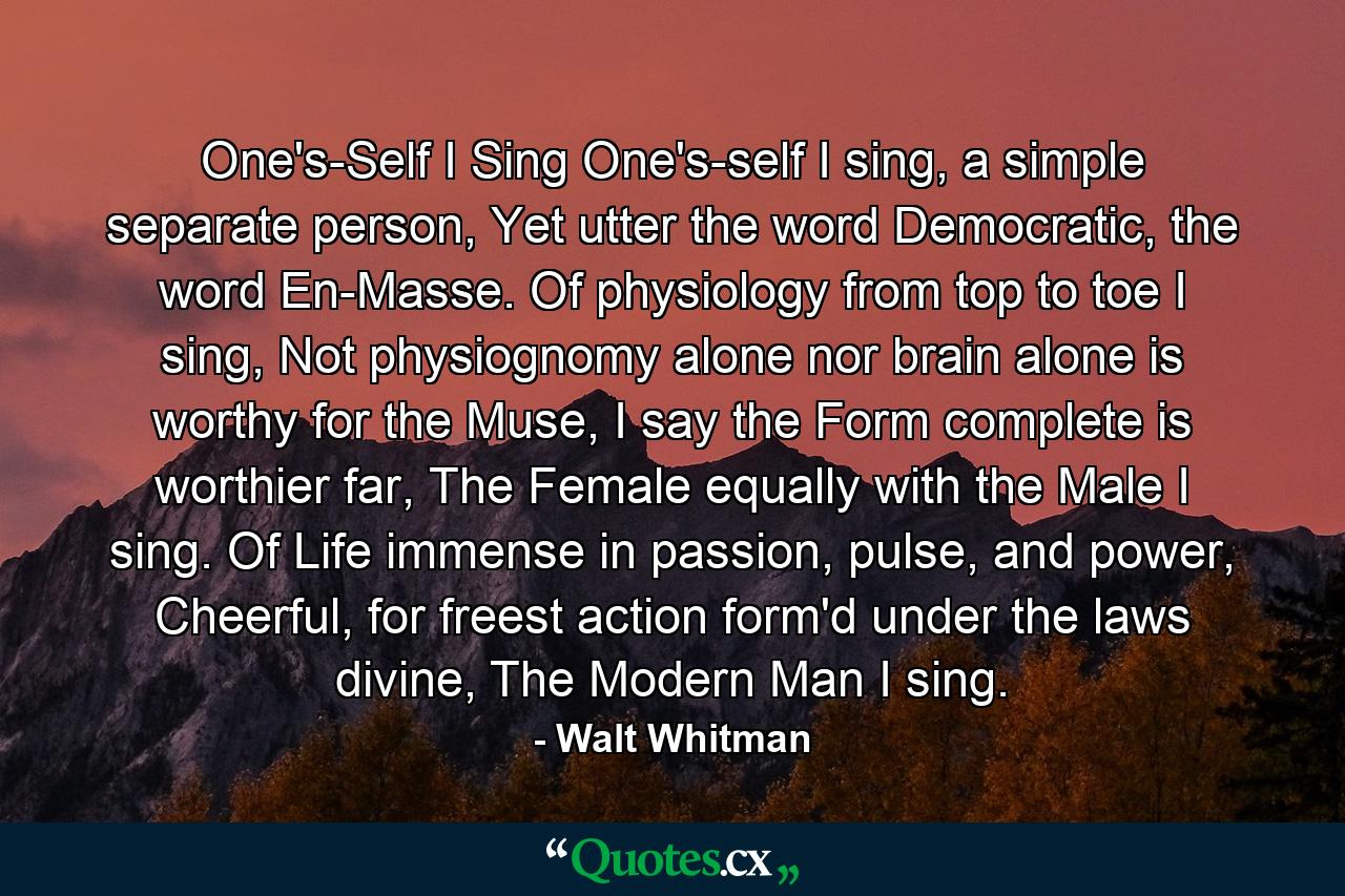 One's-Self I Sing One's-self I sing, a simple separate person, Yet utter the word Democratic, the word En-Masse. Of physiology from top to toe I sing, Not physiognomy alone nor brain alone is worthy for the Muse, I say the Form complete is worthier far, The Female equally with the Male I sing. Of Life immense in passion, pulse, and power, Cheerful, for freest action form'd under the laws divine, The Modern Man I sing. - Quote by Walt Whitman