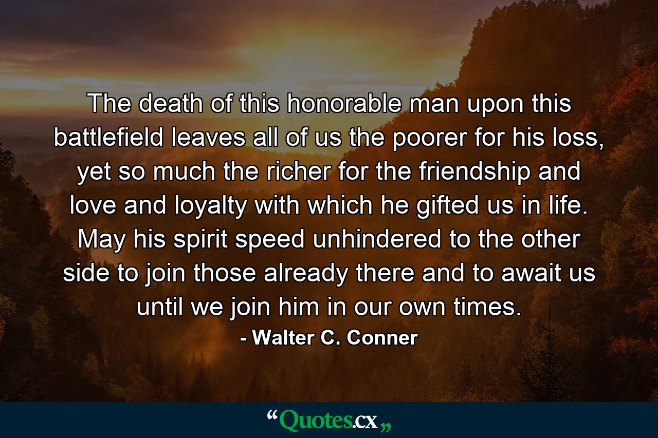 The death of this honorable man upon this battlefield leaves all of us the poorer for his loss, yet so much the richer for the friendship and love and loyalty with which he gifted us in life. May his spirit speed unhindered to the other side to join those already there and to await us until we join him in our own times. - Quote by Walter C. Conner