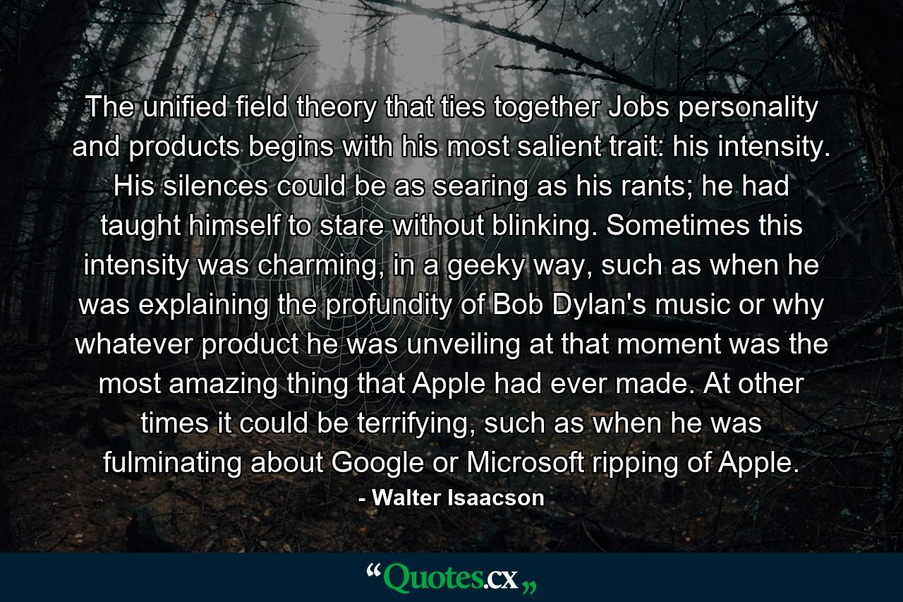 The unified field theory that ties together Jobs personality and products begins with his most salient trait: his intensity. His silences could be as searing as his rants; he had taught himself to stare without blinking. Sometimes this intensity was charming, in a geeky way, such as when he was explaining the profundity of Bob Dylan's music or why whatever product he was unveiling at that moment was the most amazing thing that Apple had ever made. At other times it could be terrifying, such as when he was fulminating about Google or Microsoft ripping of Apple. - Quote by Walter Isaacson