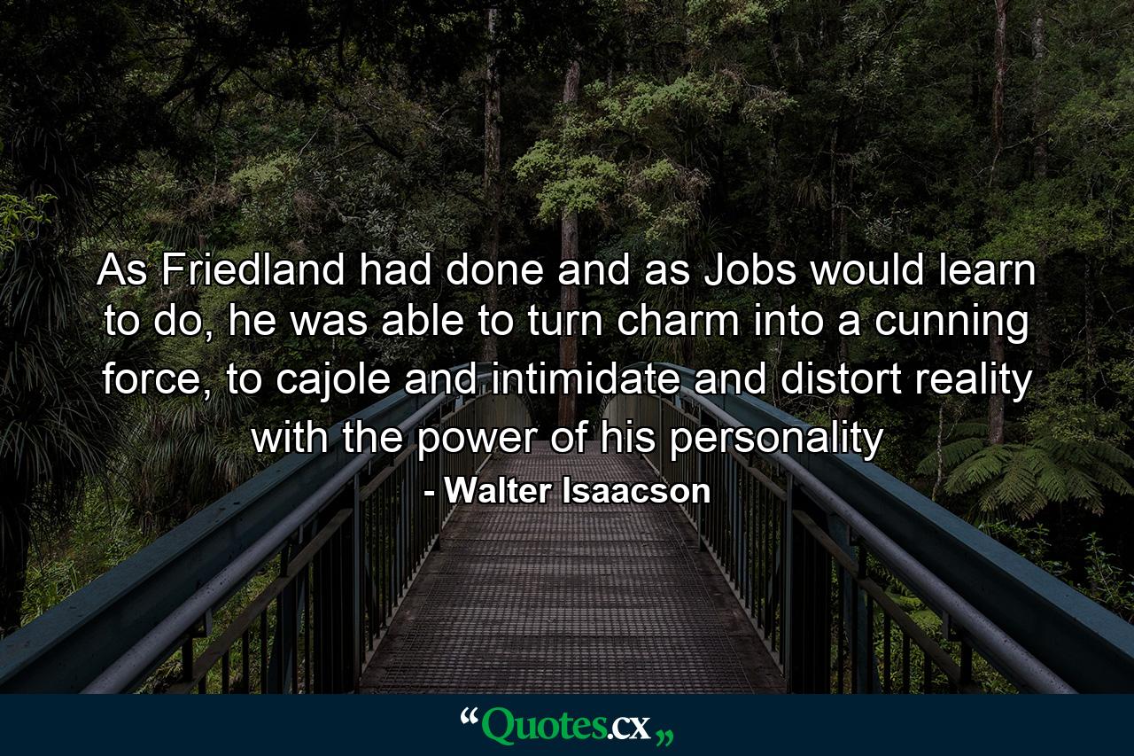 As Friedland had done and as Jobs would learn to do, he was able to turn charm into a cunning force, to cajole and intimidate and distort reality with the power of his personality - Quote by Walter Isaacson