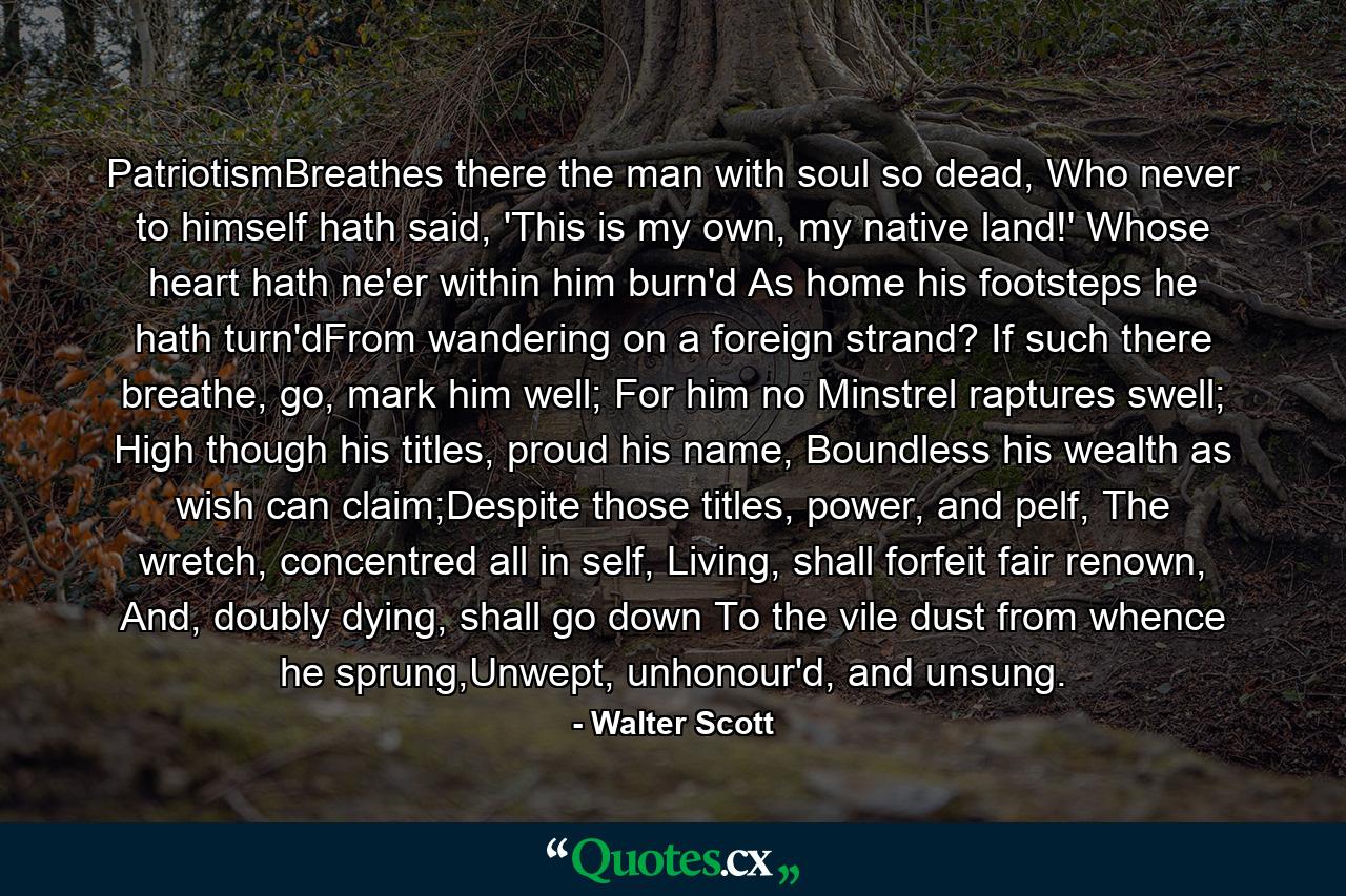 PatriotismBreathes there the man with soul so dead, Who never to himself hath said, 'This is my own, my native land!' Whose heart hath ne'er within him burn'd As home his footsteps he hath turn'dFrom wandering on a foreign strand? If such there breathe, go, mark him well; For him no Minstrel raptures swell; High though his titles, proud his name, Boundless his wealth as wish can claim;Despite those titles, power, and pelf, The wretch, concentred all in self, Living, shall forfeit fair renown, And, doubly dying, shall go down To the vile dust from whence he sprung,Unwept, unhonour'd, and unsung. - Quote by Walter Scott