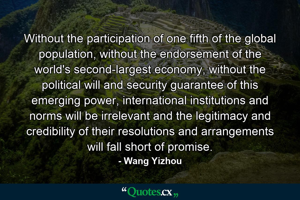 Without the participation of one fifth of the global population, without the endorsement of the world's second-largest economy, without the political will and security guarantee of this emerging power, international institutions and norms will be irrelevant and the legitimacy and credibility of their resolutions and arrangements will fall short of promise. - Quote by Wang Yizhou