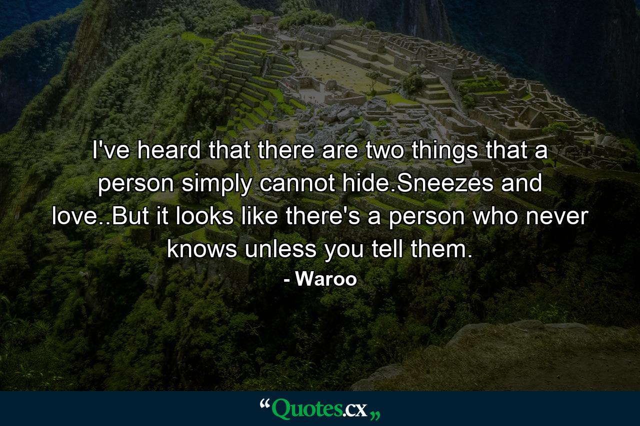 I've heard that there are two things that a person simply cannot hide.Sneezes and love..But it looks like there's a person who never knows unless you tell them. - Quote by Waroo