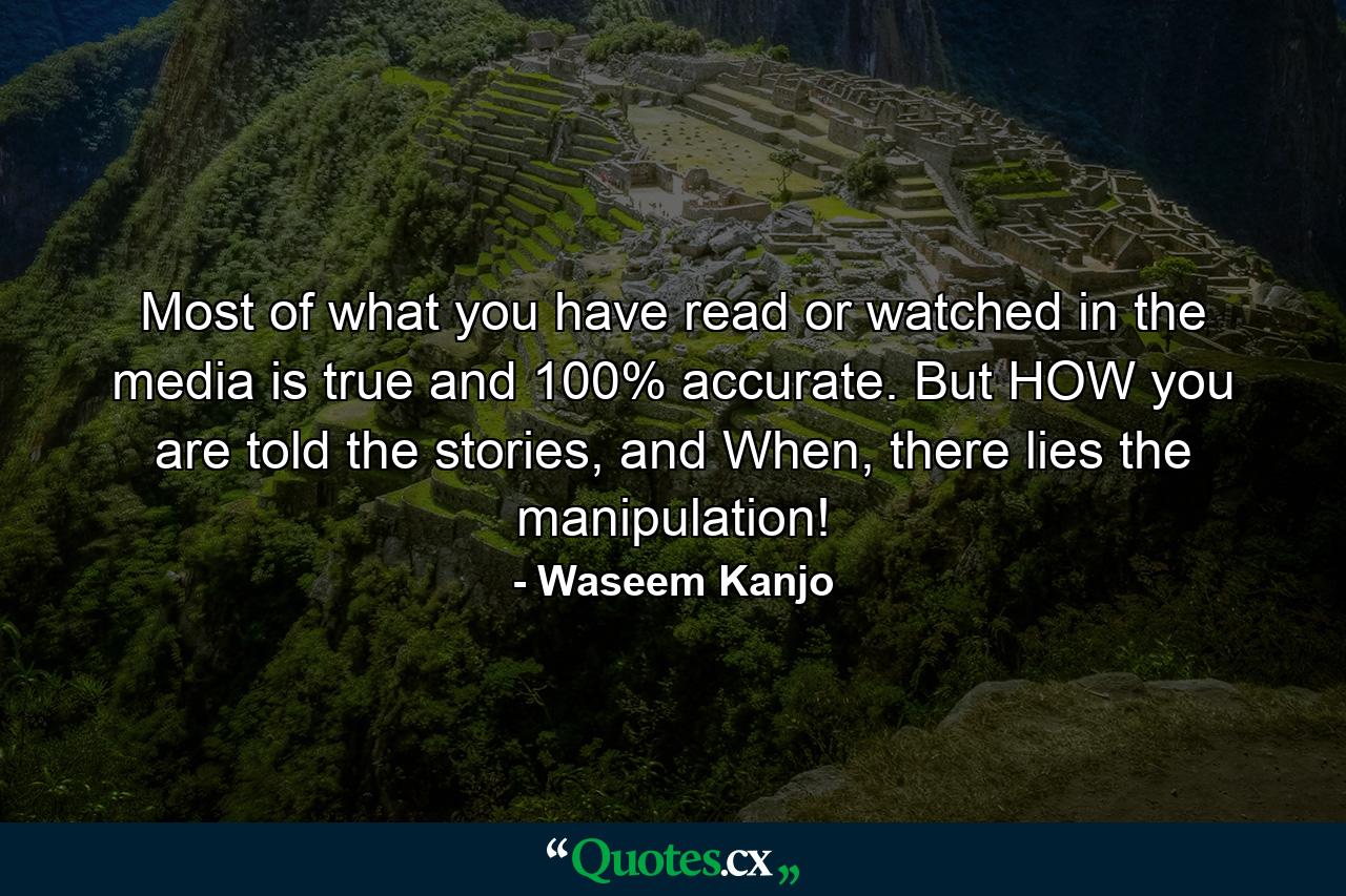 Most of what you have read or watched in the media is true and 100% accurate. But HOW you are told the stories, and When, there lies the manipulation! - Quote by Waseem Kanjo