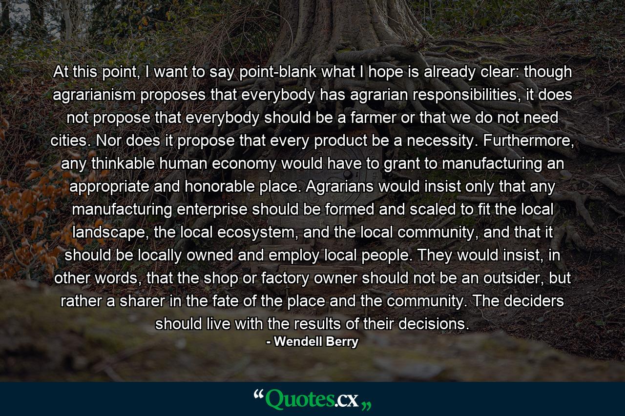 At this point, I want to say point-blank what I hope is already clear: though agrarianism proposes that everybody has agrarian responsibilities, it does not propose that everybody should be a farmer or that we do not need cities. Nor does it propose that every product be a necessity. Furthermore, any thinkable human economy would have to grant to manufacturing an appropriate and honorable place. Agrarians would insist only that any manufacturing enterprise should be formed and scaled to fit the local landscape, the local ecosystem, and the local community, and that it should be locally owned and employ local people. They would insist, in other words, that the shop or factory owner should not be an outsider, but rather a sharer in the fate of the place and the community. The deciders should live with the results of their decisions. - Quote by Wendell Berry