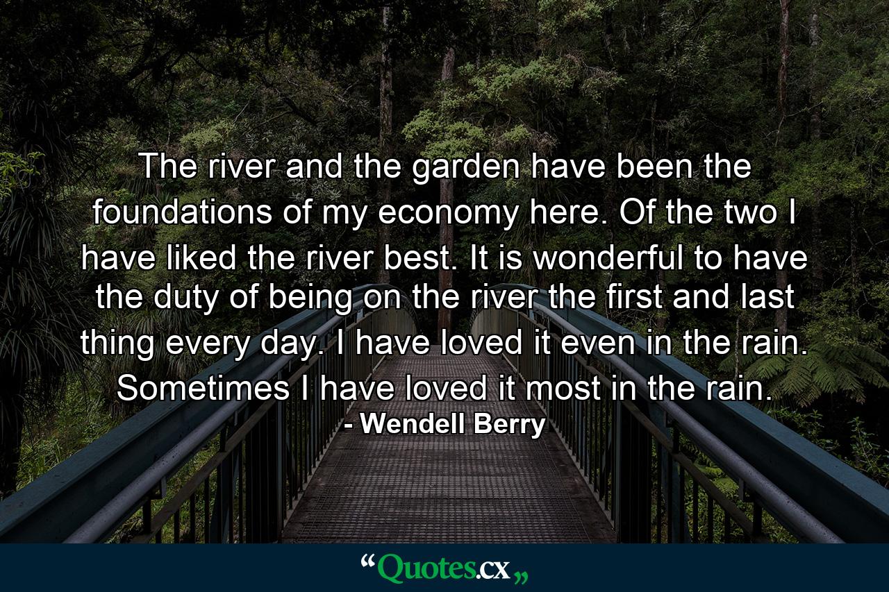 The river and the garden have been the foundations of my economy here. Of the two I have liked the river best. It is wonderful to have the duty of being on the river the first and last thing every day. I have loved it even in the rain. Sometimes I have loved it most in the rain. - Quote by Wendell Berry