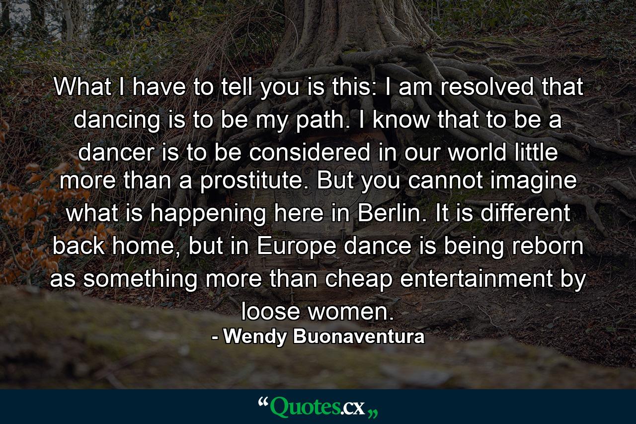 What I have to tell you is this: I am resolved that dancing is to be my path. I know that to be a dancer is to be considered in our world little more than a prostitute. But you cannot imagine what is happening here in Berlin. It is different back home, but in Europe dance is being reborn as something more than cheap entertainment by loose women. - Quote by Wendy Buonaventura