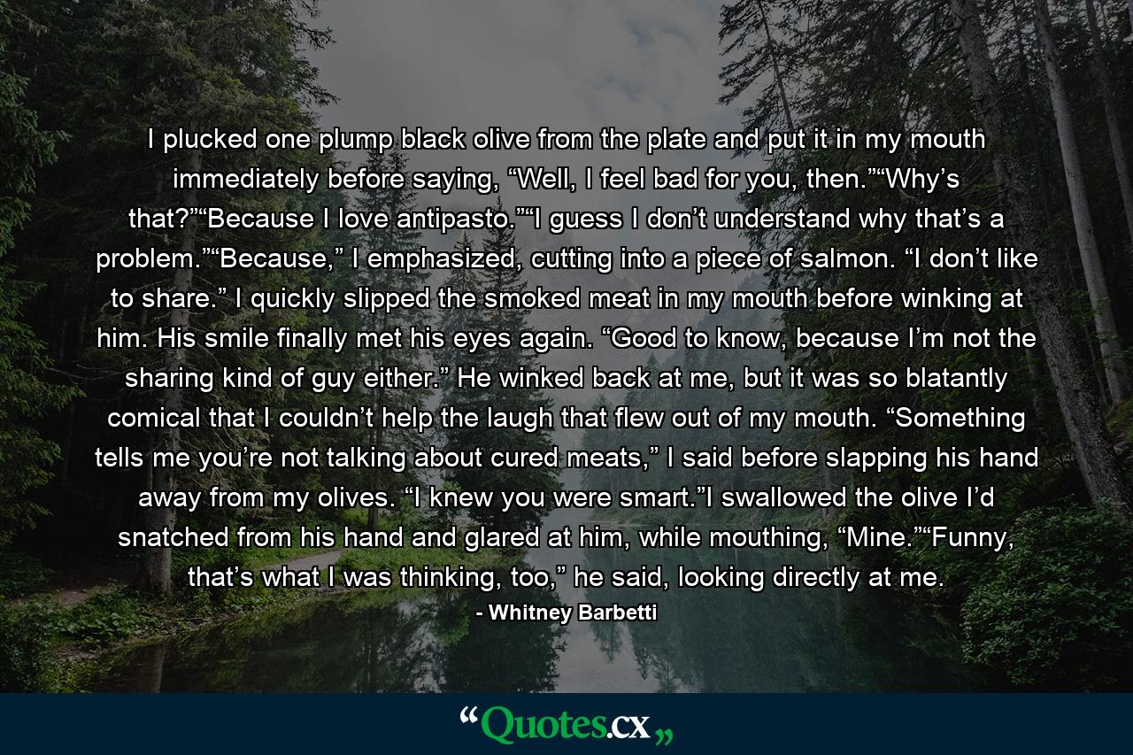 I plucked one plump black olive from the plate and put it in my mouth immediately before saying, “Well, I feel bad for you, then.”“Why’s that?”“Because I love antipasto.”“I guess I don’t understand why that’s a problem.”“Because,” I emphasized, cutting into a piece of salmon. “I don’t like to share.” I quickly slipped the smoked meat in my mouth before winking at him. His smile finally met his eyes again. “Good to know, because I’m not the sharing kind of guy either.” He winked back at me, but it was so blatantly comical that I couldn’t help the laugh that flew out of my mouth. “Something tells me you’re not talking about cured meats,” I said before slapping his hand away from my olives. “I knew you were smart.”I swallowed the olive I’d snatched from his hand and glared at him, while mouthing, “Mine.”“Funny, that’s what I was thinking, too,” he said, looking directly at me. - Quote by Whitney Barbetti
