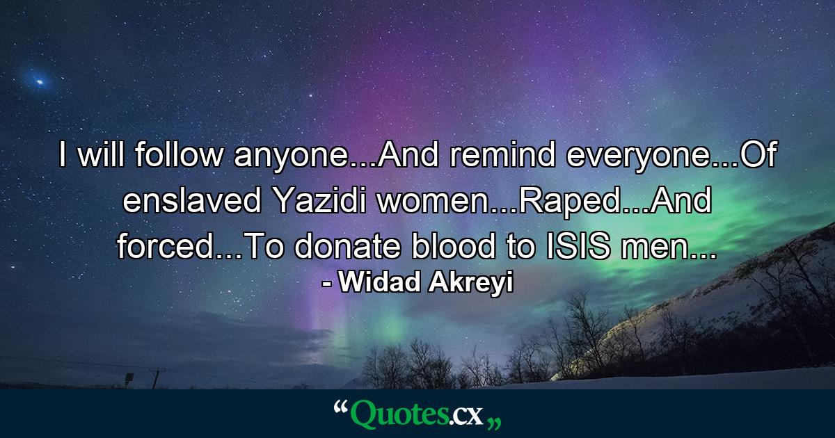 I will follow anyone...And remind everyone...Of enslaved Yazidi women...Raped...And forced...To donate blood to ISIS men... - Quote by Widad Akreyi