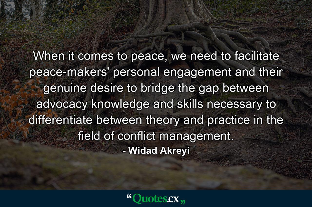 When it comes to peace, we need to facilitate peace-makers' personal engagement and their genuine desire to bridge the gap between advocacy knowledge and skills necessary to differentiate between theory and practice in the field of conflict management. - Quote by Widad Akreyi