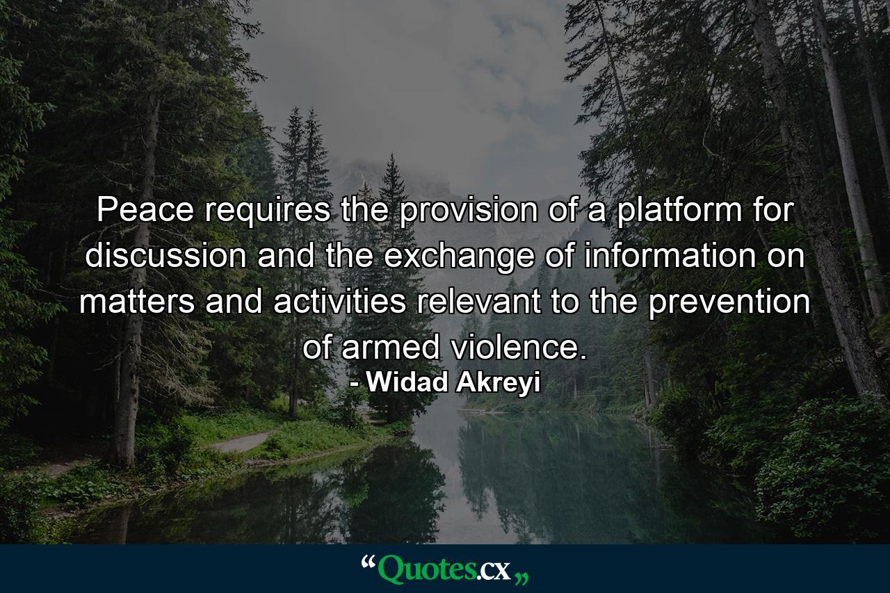 Peace requires the provision of a platform for discussion and the exchange of information on matters and activities relevant to the prevention of armed violence. - Quote by Widad Akreyi