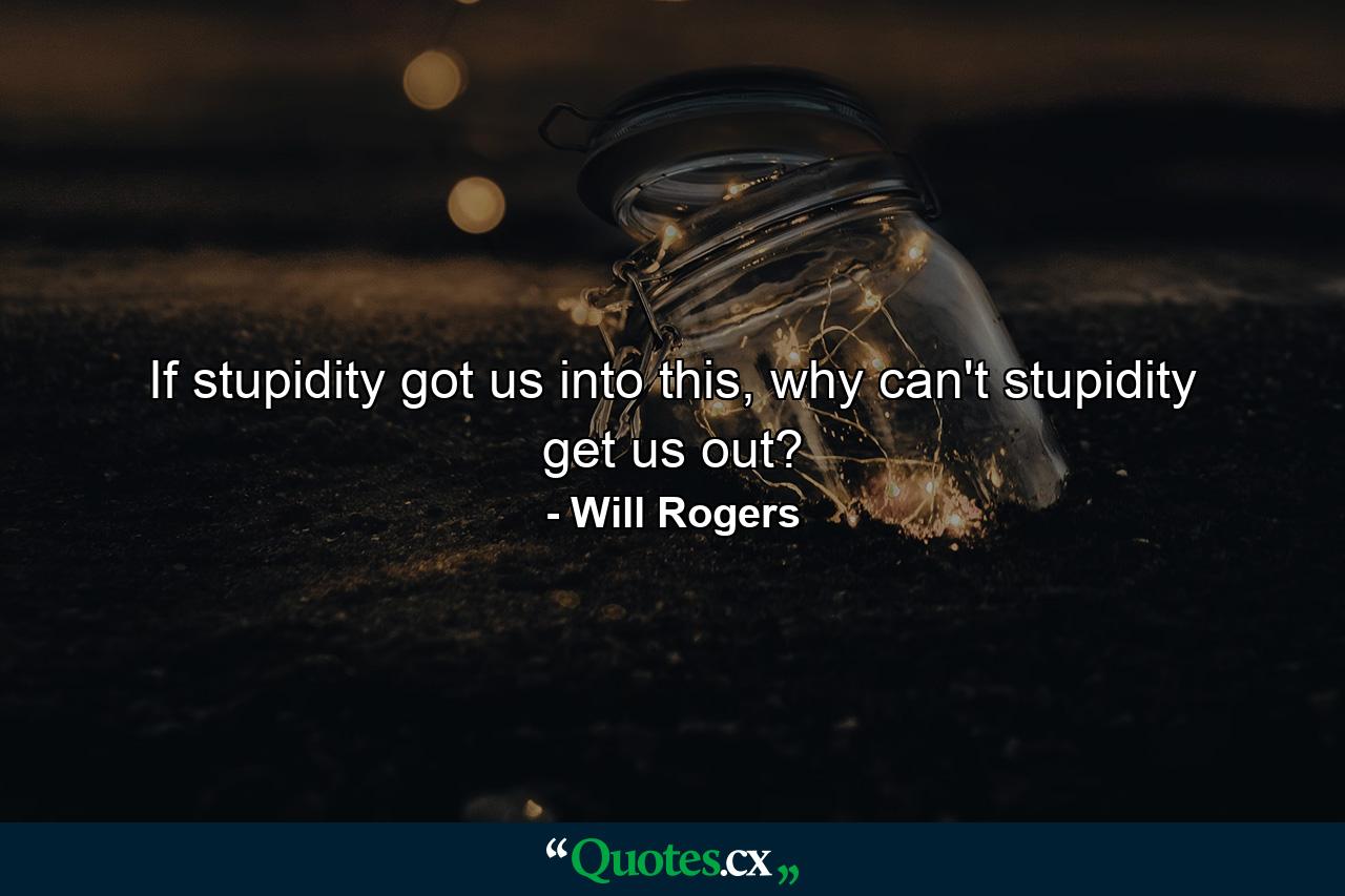 If stupidity got us into this, why can't stupidity get us out? - Quote by Will Rogers