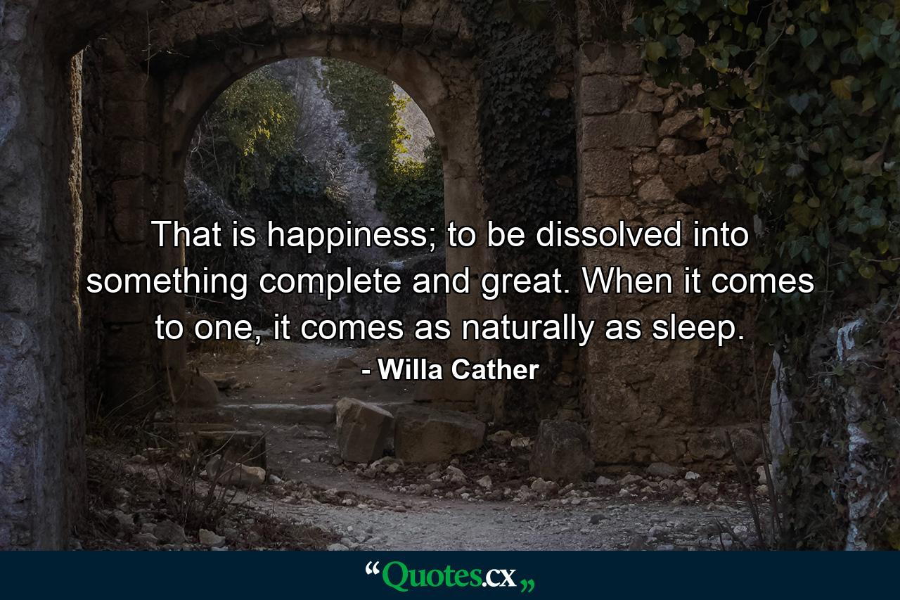 That is happiness; to be dissolved into something complete and great. When it comes to one, it comes as naturally as sleep. - Quote by Willa Cather