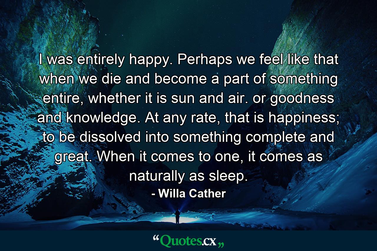 I was entirely happy. Perhaps we feel like that when we die and become a part of something entire, whether it is sun and air. or goodness and knowledge. At any rate, that is happiness; to be dissolved into something complete and great. When it comes to one, it comes as naturally as sleep. - Quote by Willa Cather