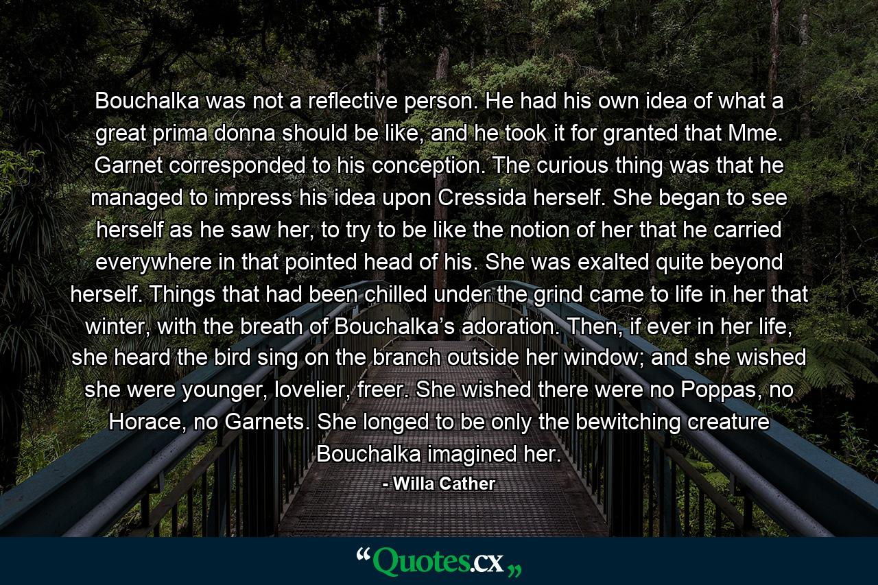 Bouchalka was not a reflective person. He had his own idea of what a great prima donna should be like, and he took it for granted that Mme. Garnet corresponded to his conception. The curious thing was that he managed to impress his idea upon Cressida herself. She began to see herself as he saw her, to try to be like the notion of her that he carried everywhere in that pointed head of his. She was exalted quite beyond herself. Things that had been chilled under the grind came to life in her that winter, with the breath of Bouchalka’s adoration. Then, if ever in her life, she heard the bird sing on the branch outside her window; and she wished she were younger, lovelier, freer. She wished there were no Poppas, no Horace, no Garnets. She longed to be only the bewitching creature Bouchalka imagined her. - Quote by Willa Cather