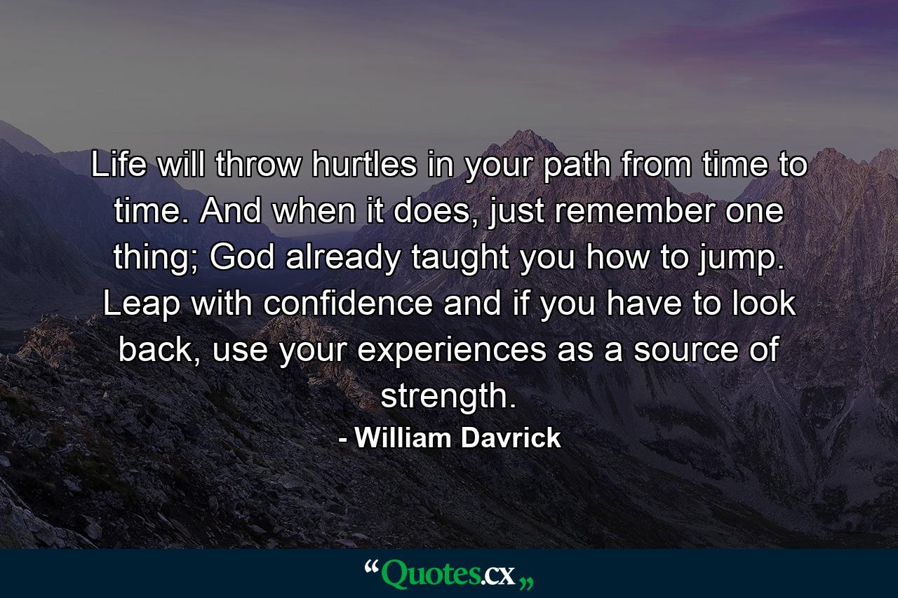 Life will throw hurtles in your path from time to time. And when it does, just remember one thing; God already taught you how to jump. Leap with confidence and if you have to look back, use your experiences as a source of strength. - Quote by William Davrick