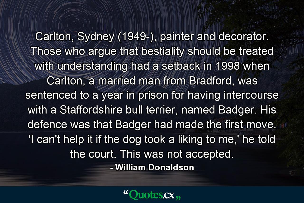 Carlton, Sydney (1949-), painter and decorator. Those who argue that bestiality should be treated with understanding had a setback in 1998 when Carlton, a married man from Bradford, was sentenced to a year in prison for having intercourse with a Staffordshire bull terrier, named Badger. His defence was that Badger had made the first move. 'I can't help it if the dog took a liking to me,' he told the court. This was not accepted. - Quote by William Donaldson