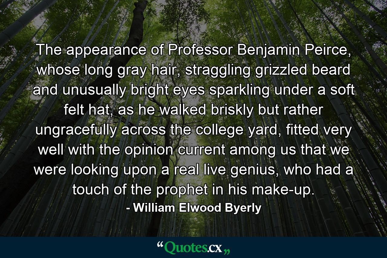 The appearance of Professor Benjamin Peirce, whose long gray hair, straggling grizzled beard and unusually bright eyes sparkling under a soft felt hat, as he walked briskly but rather ungracefully across the college yard, fitted very well with the opinion current among us that we were looking upon a real live genius, who had a touch of the prophet in his make-up. - Quote by William Elwood Byerly