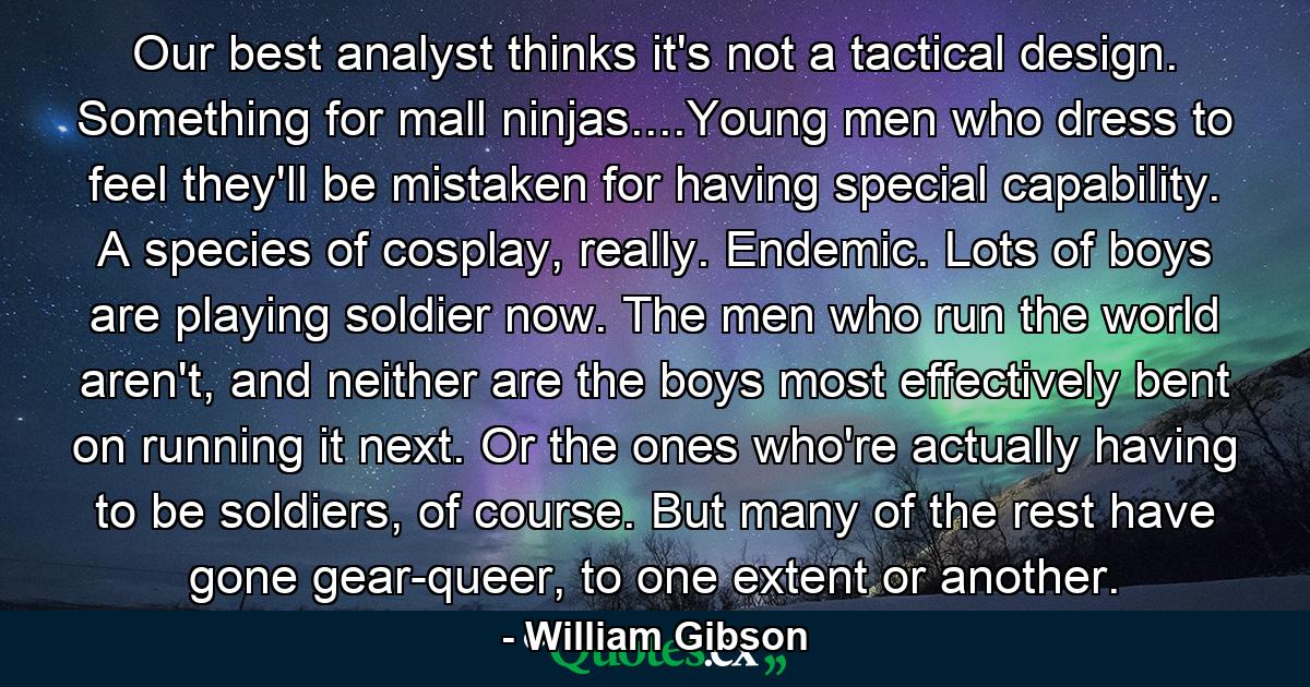 Our best analyst thinks it's not a tactical design. Something for mall ninjas....Young men who dress to feel they'll be mistaken for having special capability. A species of cosplay, really. Endemic. Lots of boys are playing soldier now. The men who run the world aren't, and neither are the boys most effectively bent on running it next. Or the ones who're actually having to be soldiers, of course. But many of the rest have gone gear-queer, to one extent or another. - Quote by William Gibson