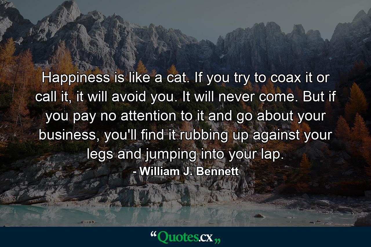 Happiness is like a cat. If you try to coax it or call it, it will avoid you. It will never come. But if you pay no attention to it and go about your business, you'll find it rubbing up against your legs and jumping into your lap. - Quote by William J. Bennett