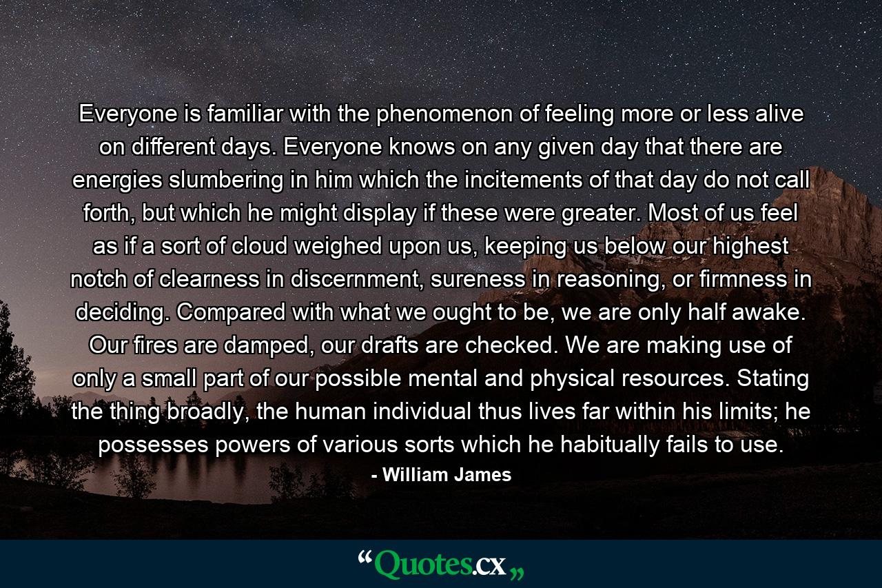 Everyone is familiar with the phenomenon of feeling more or less alive on different days. Everyone knows on any given day that there are energies slumbering in him which the incitements of that day do not call forth, but which he might display if these were greater. Most of us feel as if a sort of cloud weighed upon us, keeping us below our highest notch of clearness in discernment, sureness in reasoning, or firmness in deciding. Compared with what we ought to be, we are only half awake. Our fires are damped, our drafts are checked. We are making use of only a small part of our possible mental and physical resources. Stating the thing broadly, the human individual thus lives far within his limits; he possesses powers of various sorts which he habitually fails to use. - Quote by William James