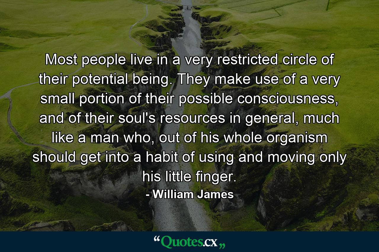 Most people live in a very restricted circle of their potential being. They make use of a very small portion of their possible consciousness, and of their soul's resources in general, much like a man who, out of his whole organism should get into a habit of using and moving only his little finger. - Quote by William James