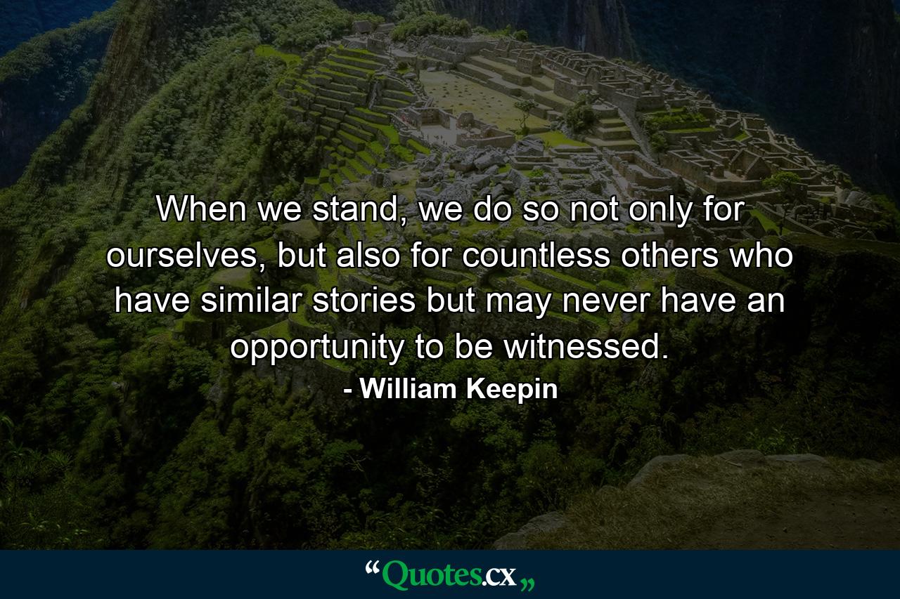 When we stand, we do so not only for ourselves, but also for countless others who have similar stories but may never have an opportunity to be witnessed. - Quote by William Keepin