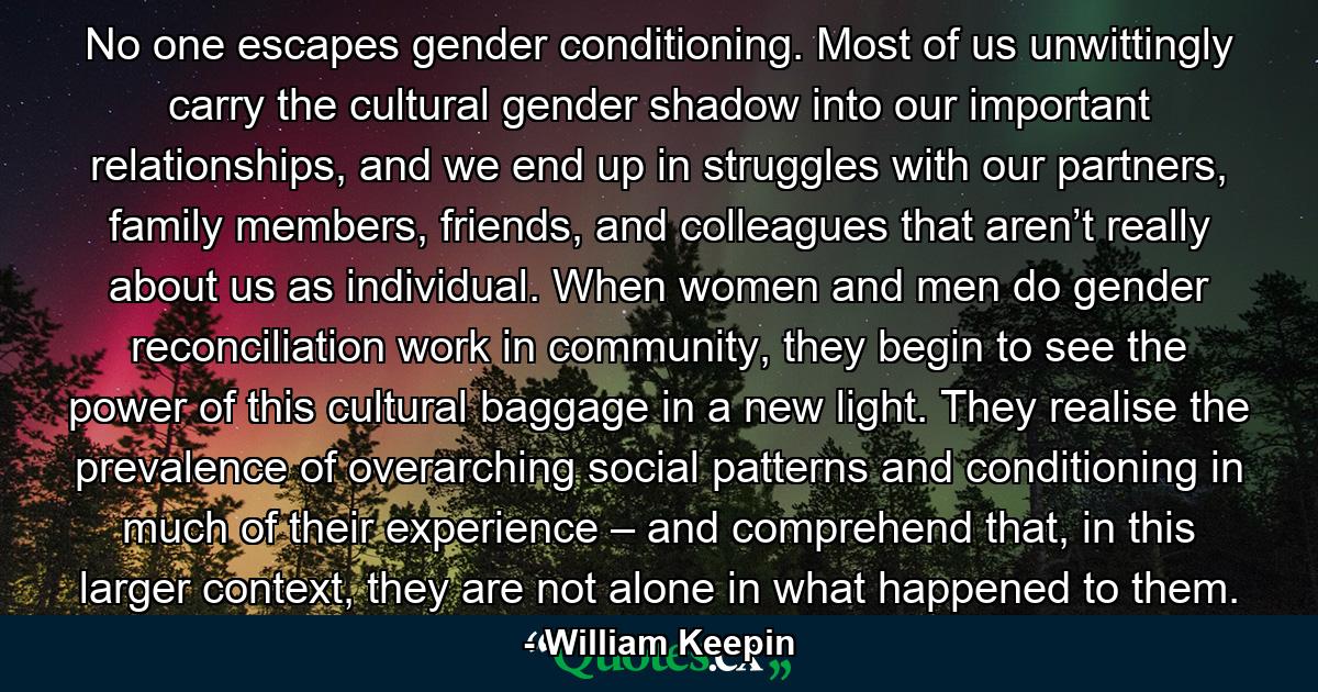 No one escapes gender conditioning. Most of us unwittingly carry the cultural gender shadow into our important relationships, and we end up in struggles with our partners, family members, friends, and colleagues that aren’t really about us as individual. When women and men do gender reconciliation work in community, they begin to see the power of this cultural baggage in a new light. They realise the prevalence of overarching social patterns and conditioning in much of their experience – and comprehend that, in this larger context, they are not alone in what happened to them. - Quote by William Keepin