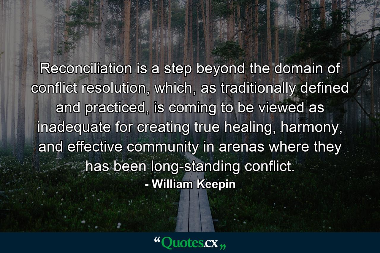 Reconciliation is a step beyond the domain of conflict resolution, which, as traditionally defined and practiced, is coming to be viewed as inadequate for creating true healing, harmony, and effective community in arenas where they has been long-standing conflict. - Quote by William Keepin