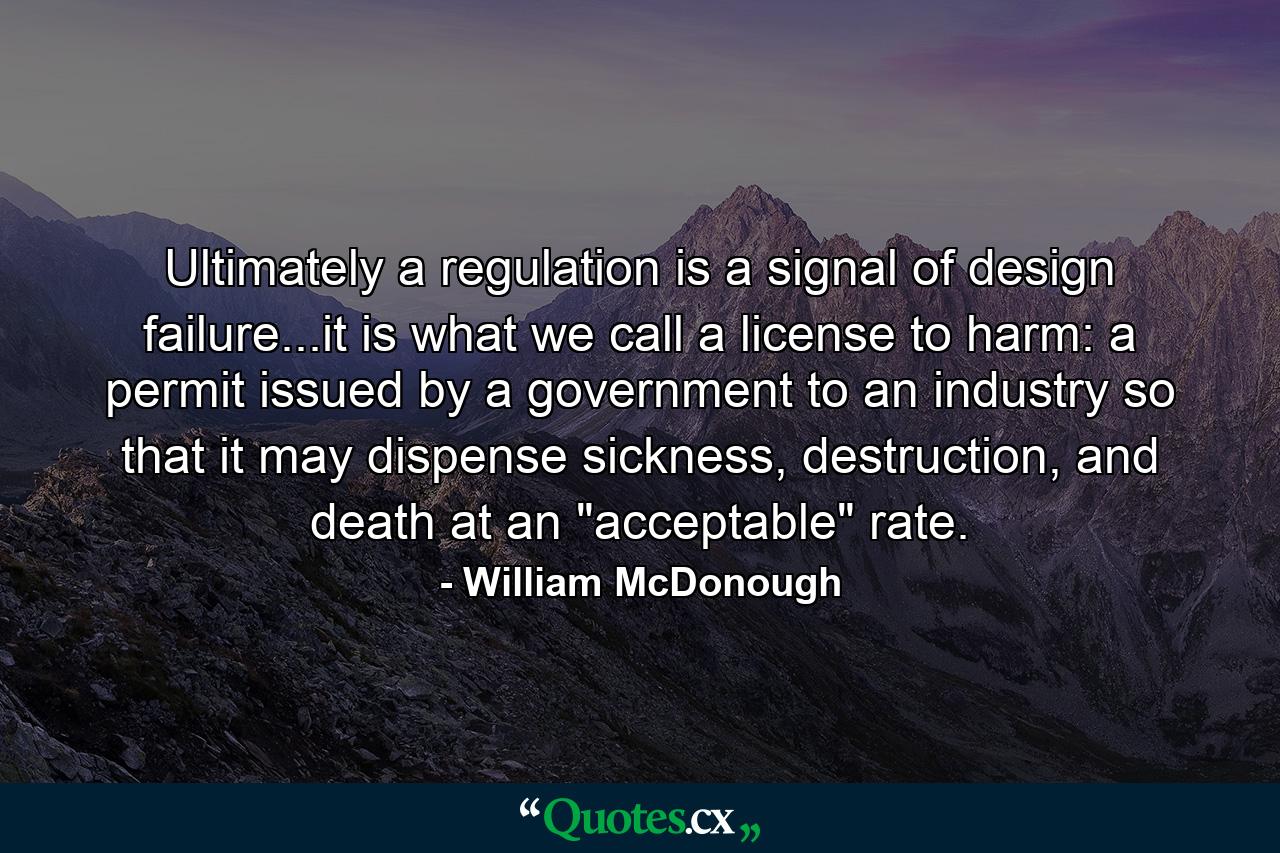 Ultimately a regulation is a signal of design failure...it is what we call a license to harm: a permit issued by a government to an industry so that it may dispense sickness, destruction, and death at an 