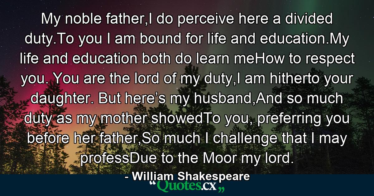 My noble father,I do perceive here a divided duty.To you I am bound for life and education.My life and education both do learn meHow to respect you. You are the lord of my duty,I am hitherto your daughter. But here’s my husband,And so much duty as my mother showedTo you, preferring you before her father,So much I challenge that I may professDue to the Moor my lord. - Quote by William Shakespeare