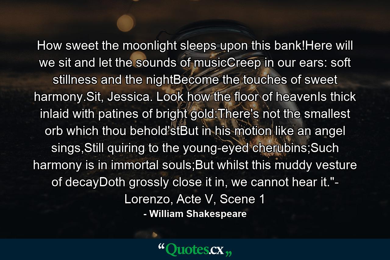 How sweet the moonlight sleeps upon this bank!Here will we sit and let the sounds of musicCreep in our ears: soft stillness and the nightBecome the touches of sweet harmony.Sit, Jessica. Look how the floor of heavenIs thick inlaid with patines of bright gold:There's not the smallest orb which thou behold'stBut in his motion like an angel sings,Still quiring to the young-eyed cherubins;Such harmony is in immortal souls;But whilst this muddy vesture of decayDoth grossly close it in, we cannot hear it.