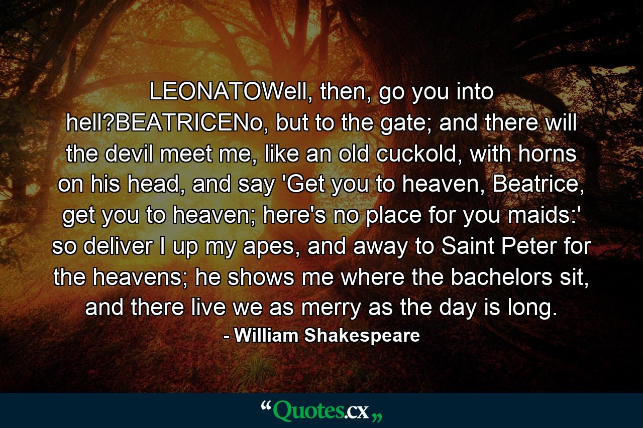 LEONATOWell, then, go you into hell?BEATRICENo, but to the gate; and there will the devil meet me, like an old cuckold, with horns on his head, and say 'Get you to heaven, Beatrice, get you to heaven; here's no place for you maids:' so deliver I up my apes, and away to Saint Peter for the heavens; he shows me where the bachelors sit, and there live we as merry as the day is long. - Quote by William Shakespeare