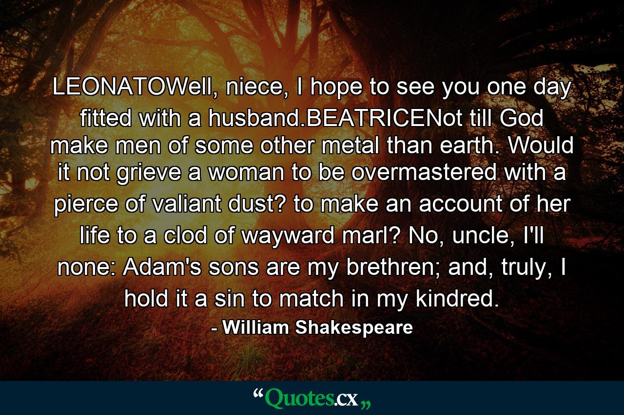 LEONATOWell, niece, I hope to see you one day fitted with a husband.BEATRICENot till God make men of some other metal than earth. Would it not grieve a woman to be overmastered with a pierce of valiant dust? to make an account of her life to a clod of wayward marl? No, uncle, I'll none: Adam's sons are my brethren; and, truly, I hold it a sin to match in my kindred. - Quote by William Shakespeare