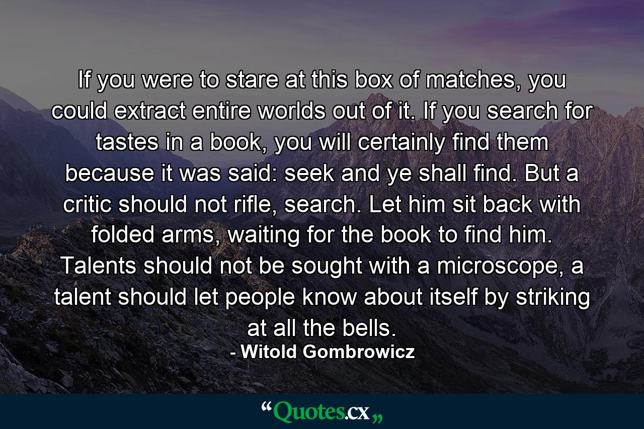 If you were to stare at this box of matches, you could extract entire worlds out of it. If you search for tastes in a book, you will certainly find them because it was said: seek and ye shall find. But a critic should not rifle, search. Let him sit back with folded arms, waiting for the book to find him. Talents should not be sought with a microscope, a talent should let people know about itself by striking at all the bells. - Quote by Witold Gombrowicz