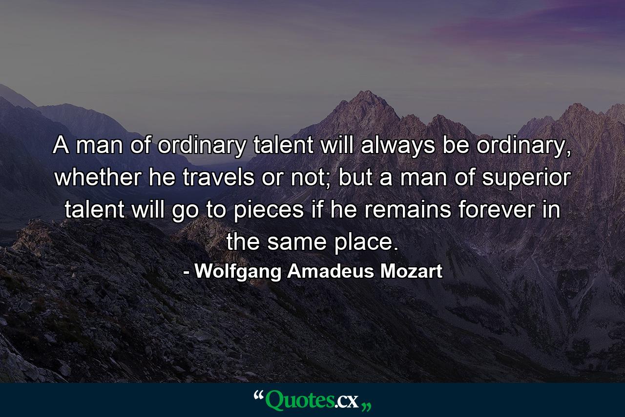 A man of ordinary talent will always be ordinary, whether he travels or not; but a man of superior talent will go to pieces if he remains forever in the same place. - Quote by Wolfgang Amadeus Mozart