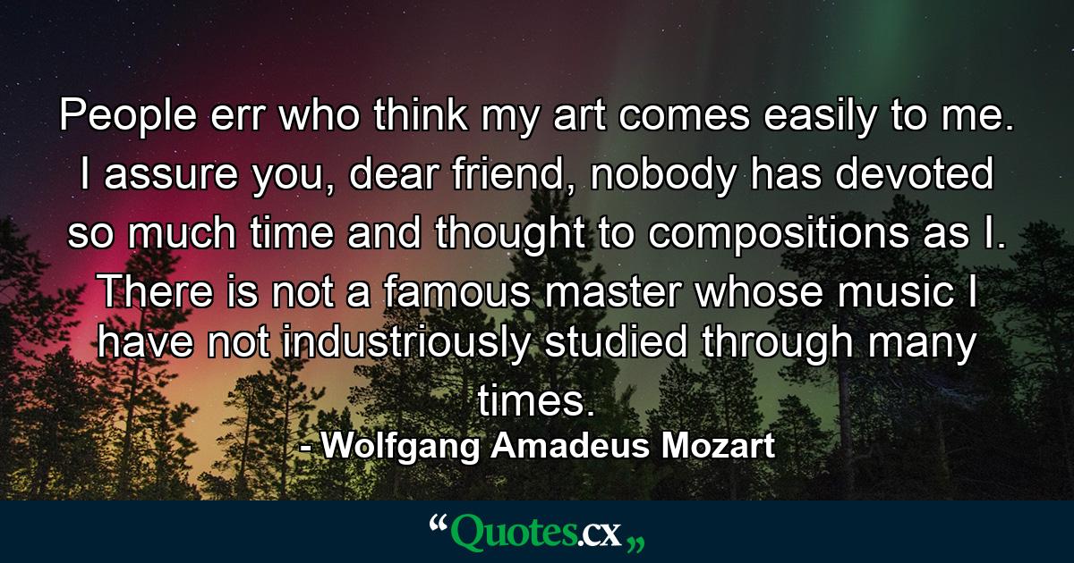 People err who think my art comes easily to me. I assure you, dear friend, nobody has devoted so much time and thought to compositions as I. There is not a famous master whose music I have not industriously studied through many times. - Quote by Wolfgang Amadeus Mozart