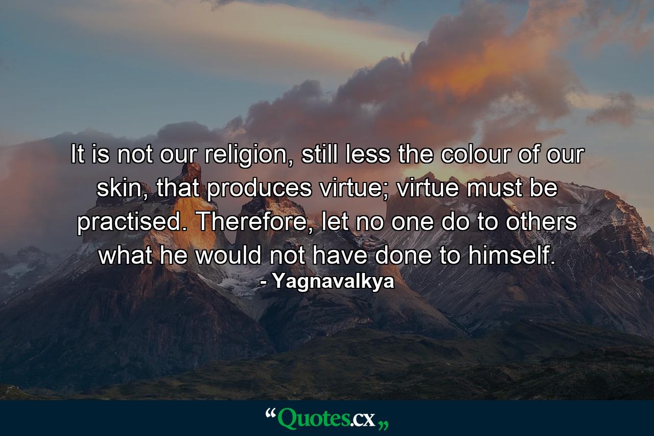 It is not our religion, still less the colour of our skin, that produces virtue; virtue must be practised. Therefore, let no one do to others what he would not have done to himself. - Quote by Yagnavalkya