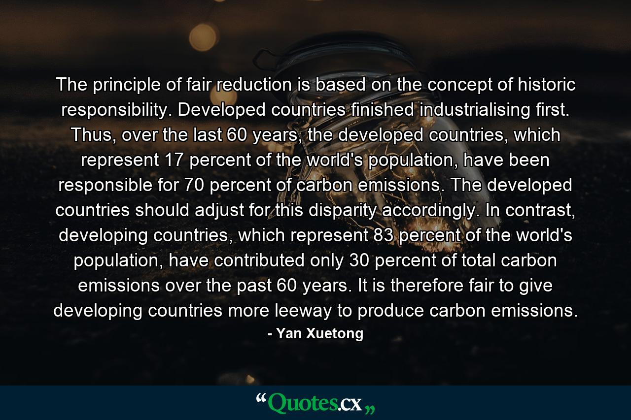 The principle of fair reduction is based on the concept of historic responsibility. Developed countries finished industrialising first. Thus, over the last 60 years, the developed countries, which represent 17 percent of the world's population, have been responsible for 70 percent of carbon emissions. The developed countries should adjust for this disparity accordingly. In contrast, developing countries, which represent 83 percent of the world's population, have contributed only 30 percent of total carbon emissions over the past 60 years. It is therefore fair to give developing countries more leeway to produce carbon emissions. - Quote by Yan Xuetong