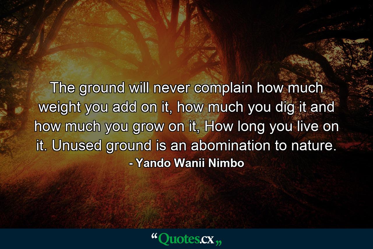 The ground will never complain how much weight you add on it, how much you dig it and how much you grow on it, How long you live on it. Unused ground is an abomination to nature. - Quote by Yando Wanii Nimbo