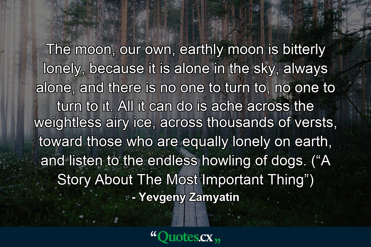 The moon, our own, earthly moon is bitterly lonely, because it is alone in the sky, always alone, and there is no one to turn to, no one to turn to it. All it can do is ache across the weightless airy ice, across thousands of versts, toward those who are equally lonely on earth, and listen to the endless howling of dogs. (“A Story About The Most Important Thing”) - Quote by Yevgeny Zamyatin