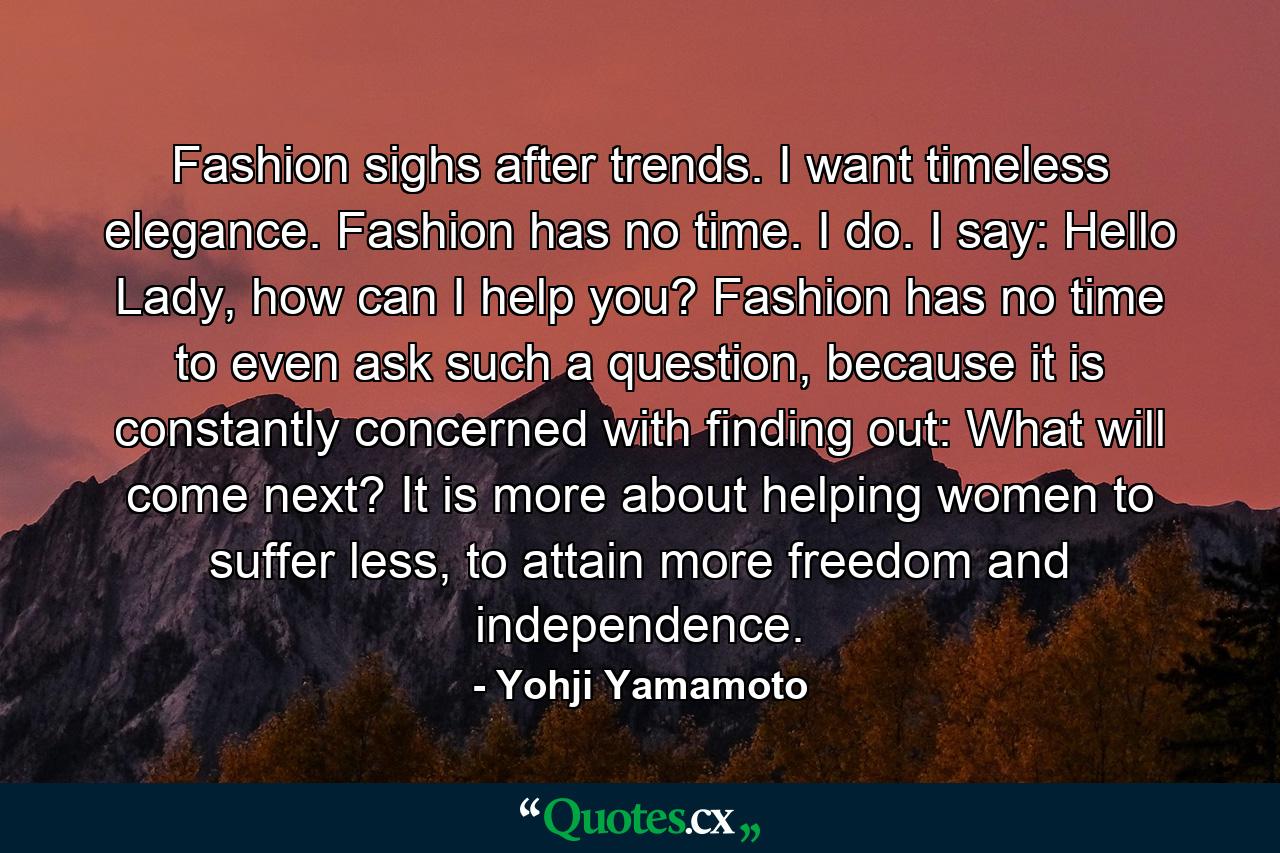 Fashion sighs after trends. I want timeless elegance. Fashion has no time. I do. I say: Hello Lady, how can I help you? Fashion has no time to even ask such a question, because it is constantly concerned with finding out: What will come next? It is more about helping women to suffer less, to attain more freedom and independence. - Quote by Yohji Yamamoto