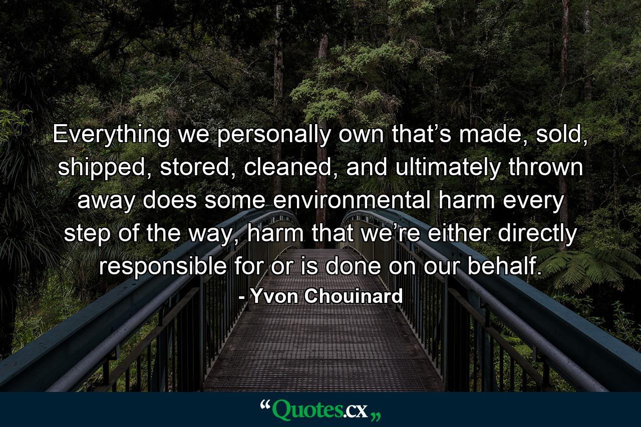 Everything we personally own that’s made, sold, shipped, stored, cleaned, and ultimately thrown away does some environmental harm every step of the way, harm that we’re either directly responsible for or is done on our behalf. - Quote by Yvon Chouinard